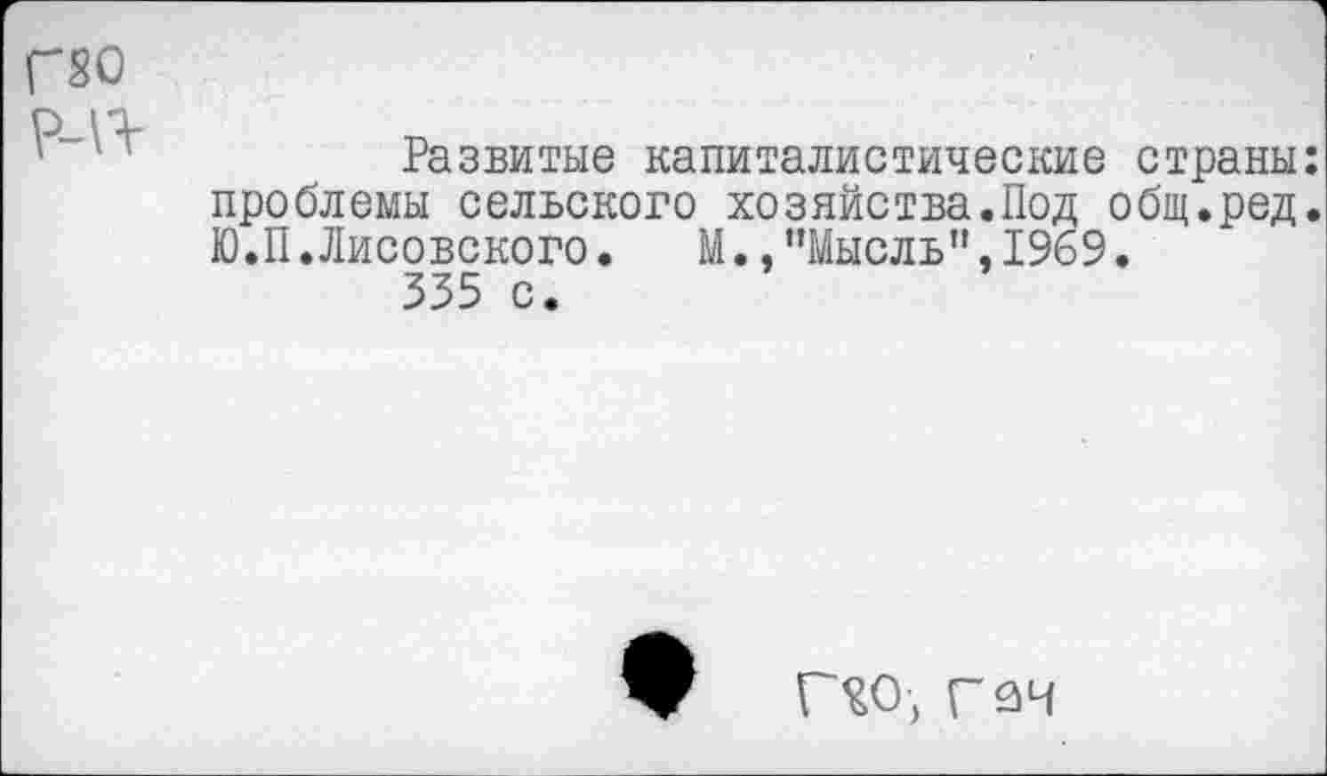 ﻿Г80
р_10-
' ''	Развитые капиталистические страны:
проблемы сельского хозяйства.Под общ.ред. Ю.П.Лисовского.	М., ’’Мысль", 1969.
335 с.
Г£О, Г 34